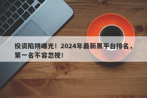 投资陷阱曝光！2024年最新黑平台排名，第一名不容忽视！-第1张图片-要懂汇