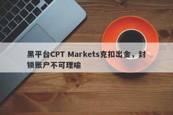 黑平台CPT Markets克扣出金，封锁账户不可理喻-第1张图片-要懂汇