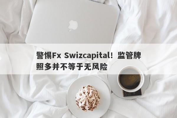 警惕Fx Swizcapital！监管牌照多并不等于无风险-第1张图片-要懂汇