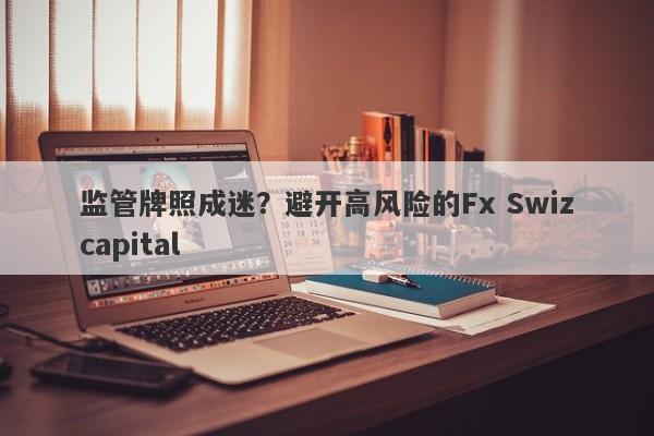 监管牌照成迷？避开高风险的Fx Swizcapital-第1张图片-要懂汇