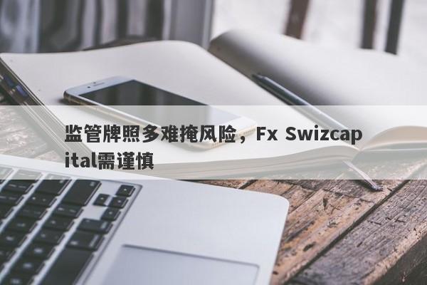 监管牌照多难掩风险，Fx Swizcapital需谨慎-第1张图片-要懂汇