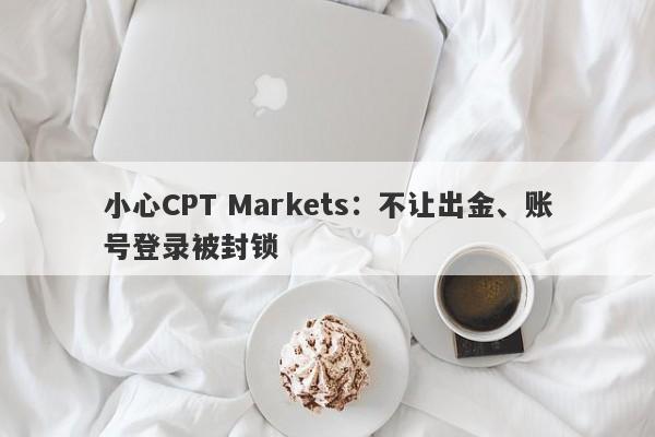 小心CPT Markets：不让出金、账号登录被封锁-第1张图片-要懂汇