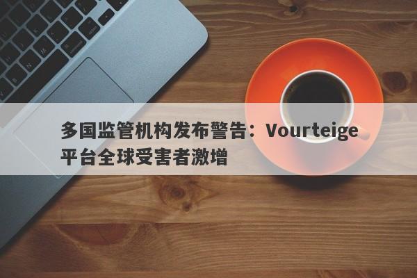 多国监管机构发布警告：Vourteige平台全球受害者激增-第1张图片-要懂汇