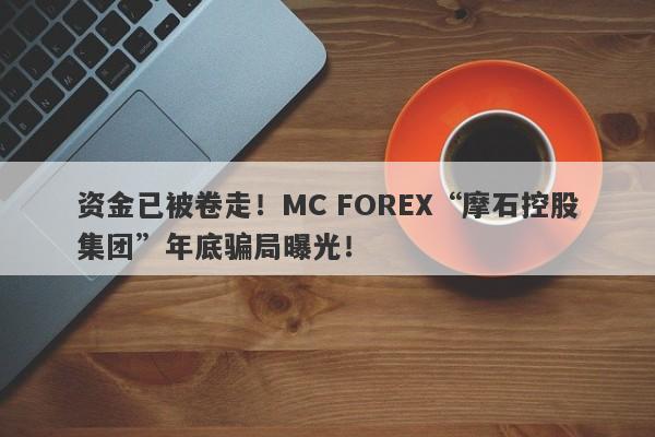 资金已被卷走！MC FOREX“摩石控股集团”年底骗局曝光！-第1张图片-要懂汇