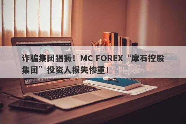 诈骗集团猖獗！MC FOREX“摩石控股集团”投资人损失惨重！-第1张图片-要懂汇