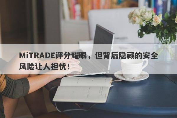 MiTRADE评分耀眼，但背后隐藏的安全风险让人担忧！-第1张图片-要懂汇