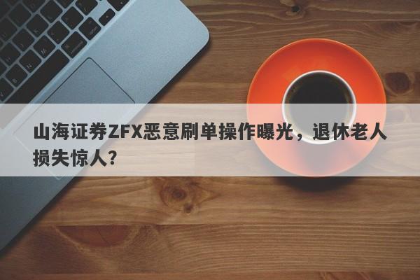 山海证券ZFX恶意刷单操作曝光，退休老人损失惊人？-第1张图片-要懂汇