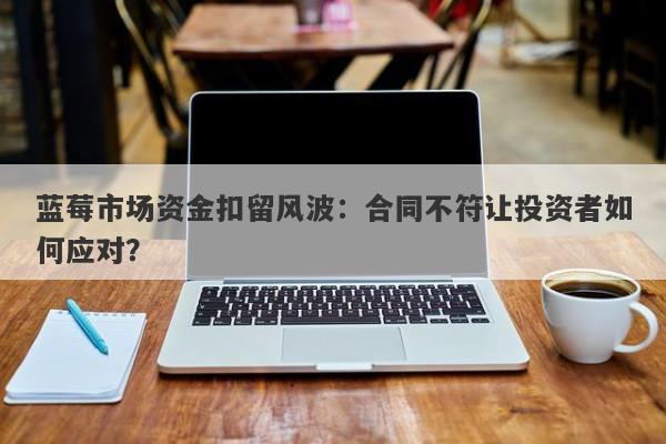 蓝莓市场资金扣留风波：合同不符让投资者如何应对？-第1张图片-要懂汇