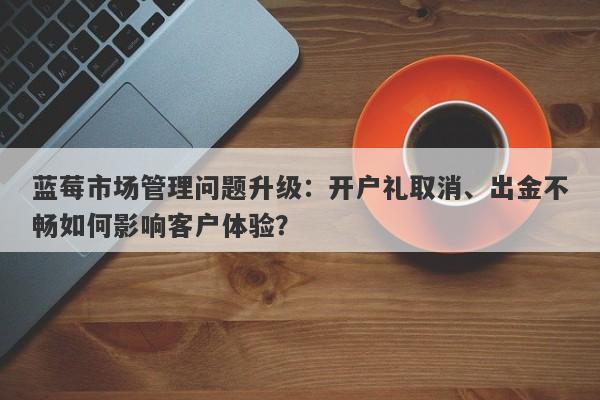 蓝莓市场管理问题升级：开户礼取消、出金不畅如何影响客户体验？-第1张图片-要懂汇