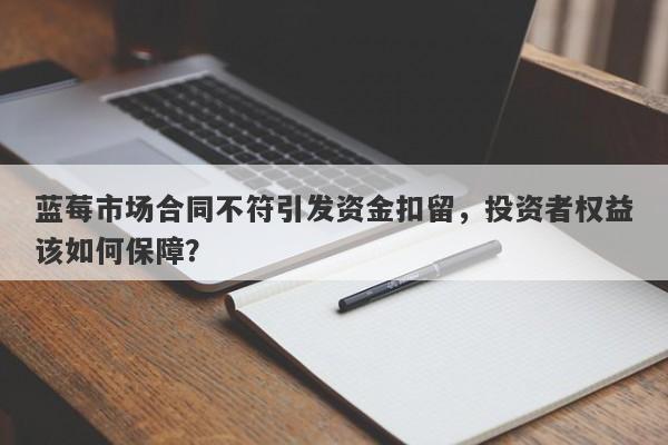 蓝莓市场合同不符引发资金扣留，投资者权益该如何保障？-第1张图片-要懂汇