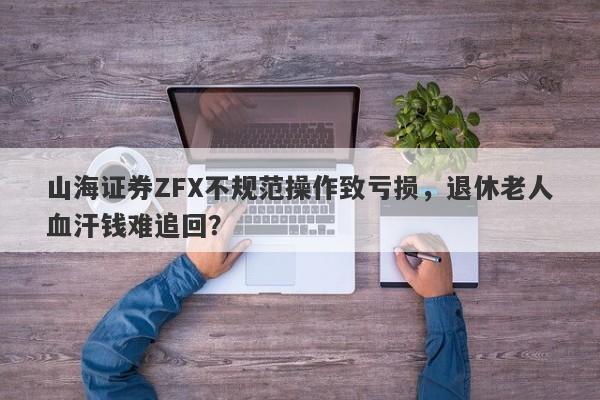 山海证券ZFX不规范操作致亏损，退休老人血汗钱难追回？-第1张图片-要懂汇