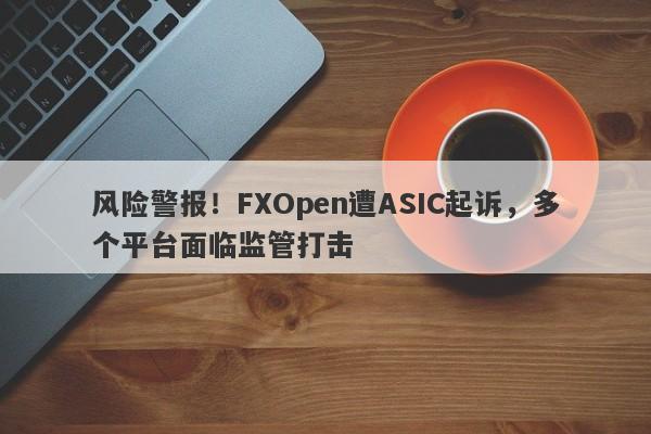 风险警报！FXOpen遭ASIC起诉，多个平台面临监管打击-第1张图片-要懂汇