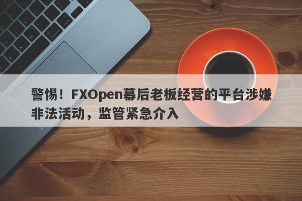 警惕！FXOpen幕后老板经营的平台涉嫌非法活动，监管紧急介入-第1张图片-要懂汇