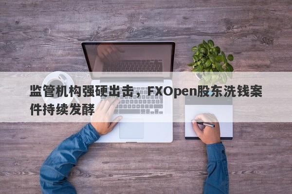 监管机构强硬出击，FXOpen股东洗钱案件持续发酵-第1张图片-要懂汇