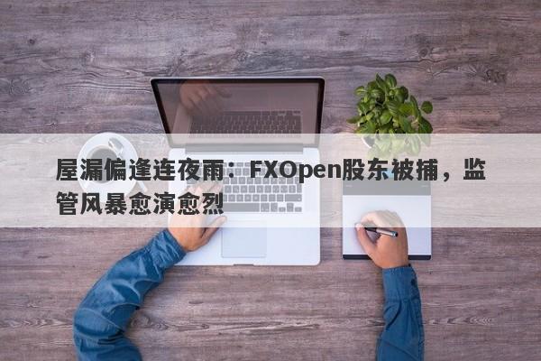 屋漏偏逢连夜雨：FXOpen股东被捕，监管风暴愈演愈烈-第1张图片-要懂汇