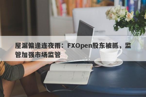 屋漏偏逢连夜雨：FXOpen股东被抓，监管加强市场监管-第1张图片-要懂汇