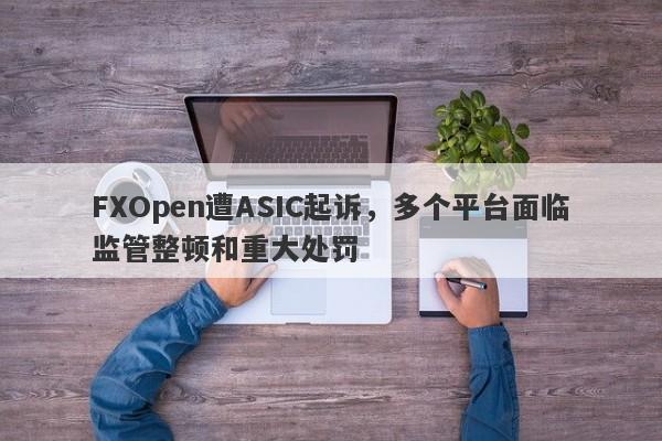 FXOpen遭ASIC起诉，多个平台面临监管整顿和重大处罚-第1张图片-要懂汇