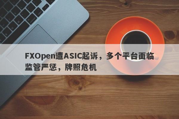 FXOpen遭ASIC起诉，多个平台面临监管严惩，牌照危机-第1张图片-要懂汇