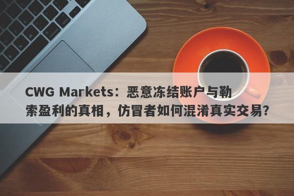 CWG Markets：恶意冻结账户与勒索盈利的真相，仿冒者如何混淆真实交易？-第1张图片-要懂汇