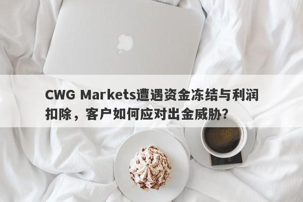 CWG Markets遭遇资金冻结与利润扣除，客户如何应对出金威胁？-第1张图片-要懂汇