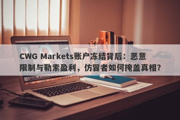 CWG Markets账户冻结背后：恶意限制与勒索盈利，仿冒者如何掩盖真相？-第1张图片-要懂汇