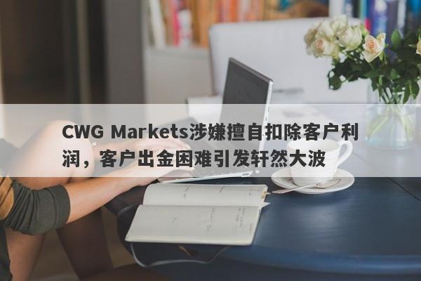 CWG Markets涉嫌擅自扣除客户利润，客户出金困难引发轩然大波-第1张图片-要懂汇