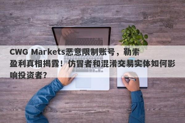 CWG Markets恶意限制账号，勒索盈利真相揭露！仿冒者和混淆交易实体如何影响投资者？-第1张图片-要懂汇