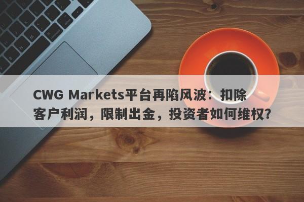 CWG Markets平台再陷风波：扣除客户利润，限制出金，投资者如何维权？-第1张图片-要懂汇