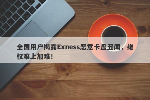 全国用户揭露Exness恶意卡盘丑闻，维权难上加难！-第1张图片-要懂汇