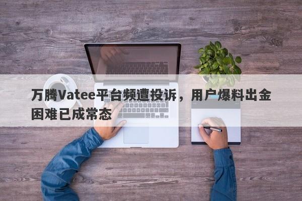 万腾Vatee平台频遭投诉，用户爆料出金困难已成常态-第1张图片-要懂汇