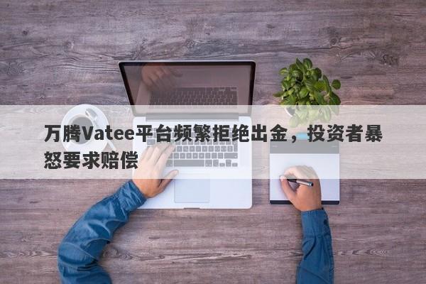 万腾Vatee平台频繁拒绝出金，投资者暴怒要求赔偿-第1张图片-要懂汇