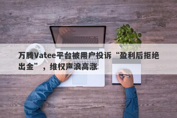 万腾Vatee平台被用户投诉“盈利后拒绝出金”，维权声浪高涨-第1张图片-要懂汇