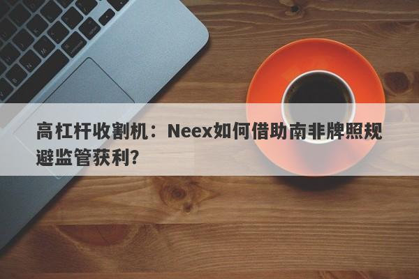 高杠杆收割机：Neex如何借助南非牌照规避监管获利？-第1张图片-要懂汇