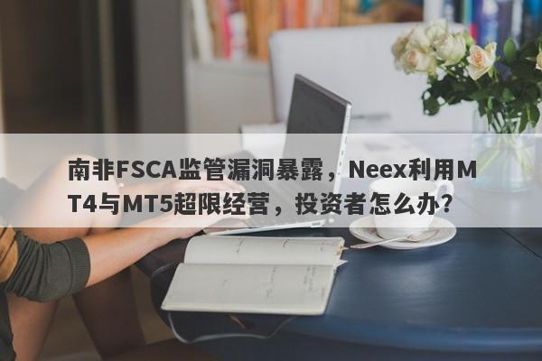 南非FSCA监管漏洞暴露，Neex利用MT4与MT5超限经营，投资者怎么办？-第1张图片-要懂汇