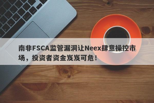 南非FSCA监管漏洞让Neex肆意操控市场，投资者资金岌岌可危！-第1张图片-要懂汇