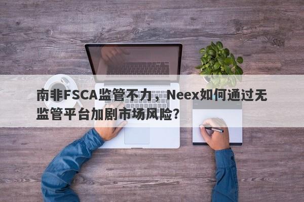 南非FSCA监管不力，Neex如何通过无监管平台加剧市场风险？-第1张图片-要懂汇