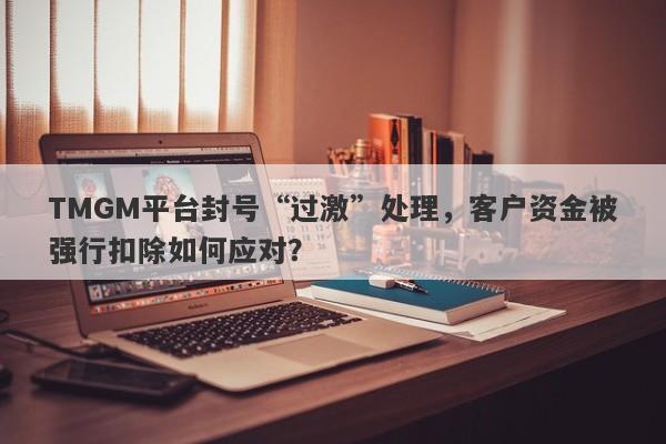 TMGM平台封号“过激”处理，客户资金被强行扣除如何应对？-第1张图片-要懂汇