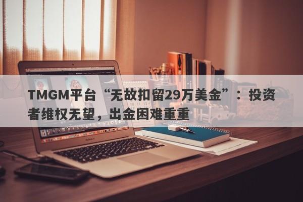 TMGM平台“无故扣留29万美金”：投资者维权无望，出金困难重重-第1张图片-要懂汇