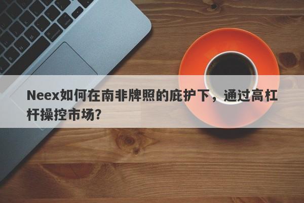 Neex如何在南非牌照的庇护下，通过高杠杆操控市场？-第1张图片-要懂汇