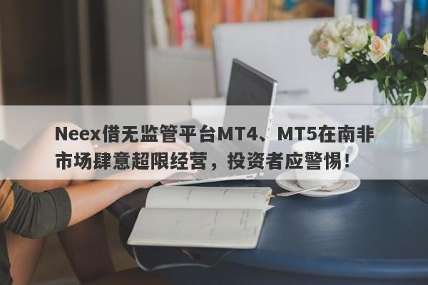 Neex借无监管平台MT4、MT5在南非市场肆意超限经营，投资者应警惕！-第1张图片-要懂汇