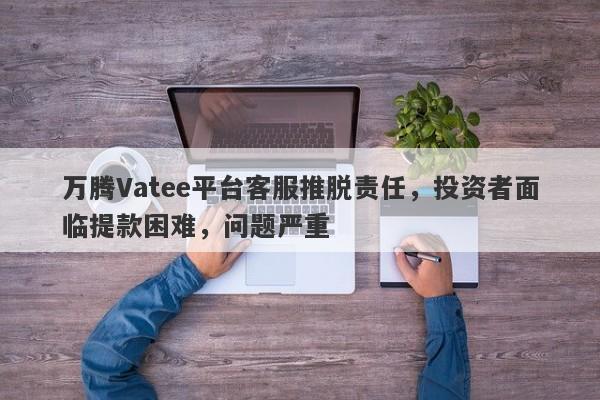 万腾Vatee平台客服推脱责任，投资者面临提款困难，问题严重-第1张图片-要懂汇