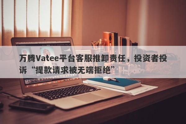 万腾Vatee平台客服推卸责任，投资者投诉“提款请求被无端拒绝”-第1张图片-要懂汇