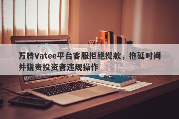 万腾Vatee平台客服拒绝提款，拖延时间并指责投资者违规操作-第1张图片-要懂汇