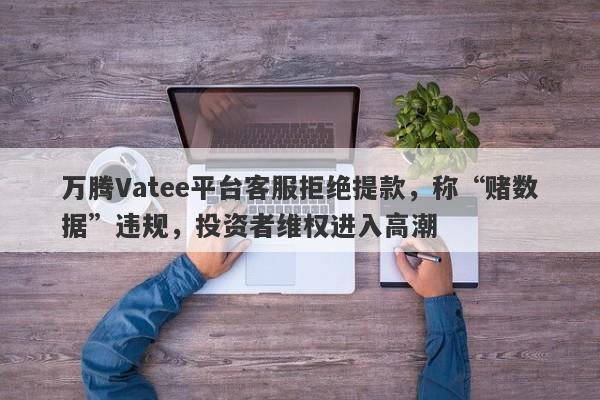 万腾Vatee平台客服拒绝提款，称“赌数据”违规，投资者维权进入高潮-第1张图片-要懂汇