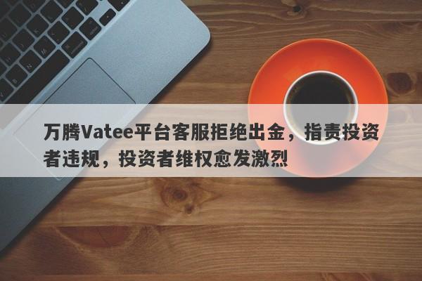 万腾Vatee平台客服拒绝出金，指责投资者违规，投资者维权愈发激烈-第1张图片-要懂汇