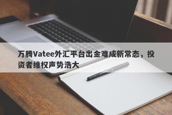 万腾Vatee外汇平台出金难成新常态，投资者维权声势浩大-第1张图片-要懂汇