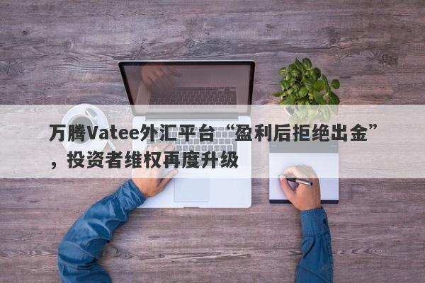 万腾Vatee外汇平台“盈利后拒绝出金”，投资者维权再度升级-第1张图片-要懂汇