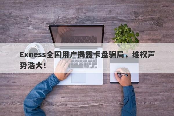 Exness全国用户揭露卡盘骗局，维权声势浩大！-第1张图片-要懂汇