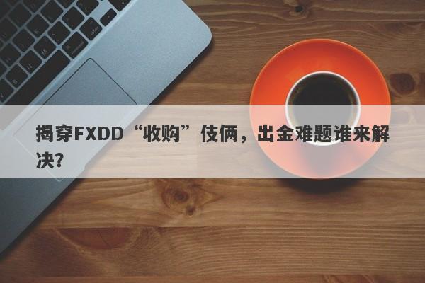 揭穿FXDD“收购”伎俩，出金难题谁来解决？-第1张图片-要懂汇