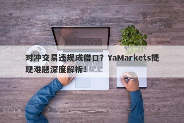 对冲交易违规成借口？YaMarkets提现难题深度解析！-第1张图片-要懂汇